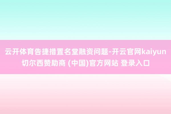 云开体育告捷措置名堂融资问题-开云官网kaiyun切尔西赞助商 (中国)官方网站 登录入口
