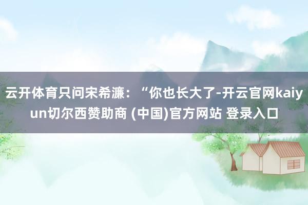 云开体育只问宋希濂：“你也长大了-开云官网kaiyun切尔西赞助商 (中国)官方网站 登录入口