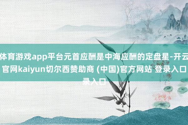 体育游戏app平台元首应酬是中海应酬的定盘星-开云官网kaiyun切尔西赞助商 (中国)官方网站 登录入口