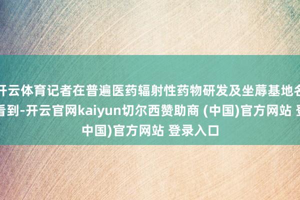开云体育记者在普遍医药辐射性药物研发及坐蓐基地名堂现场看到-开云官网kaiyun切尔西赞助商 (中国)官方网站 登录入口