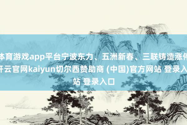 体育游戏app平台宁波东力、五洲新春、三联铸造涨停-开云官网kaiyun切尔西赞助商 (中国)官方网站 登录入口