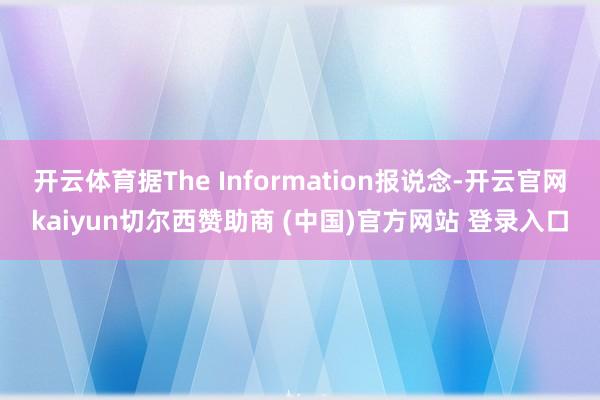 开云体育据The Information报说念-开云官网kaiyun切尔西赞助商 (中国)官方网站 登录入口
