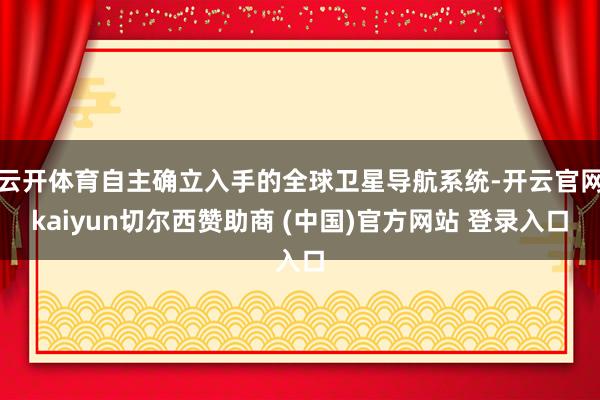 云开体育自主确立入手的全球卫星导航系统-开云官网kaiyun切尔西赞助商 (中国)官方网站 登录入口