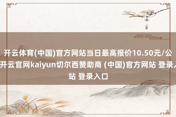 开云体育(中国)官方网站当日最高报价10.50元/公斤-开云官网kaiyun切尔西赞助商 (中国)官方网站 登录入口