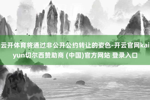 云开体育将通过非公开公约转让的姿色-开云官网kaiyun切尔西赞助商 (中国)官方网站 登录入口