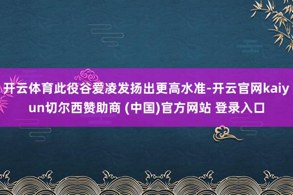 开云体育此役谷爱凌发扬出更高水准-开云官网kaiyun切尔西赞助商 (中国)官方网站 登录入口