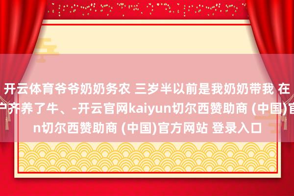 开云体育爷爷奶奶务农 三岁半以前是我奶奶带我 在咱们村里 家家户户齐养了牛、-开云官网kaiyun切尔西赞助商 (中国)官方网站 登录入口