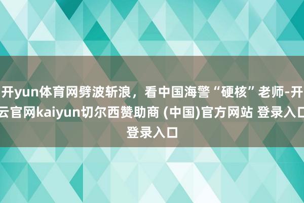 开yun体育网劈波斩浪，看中国海警“硬核”老师-开云官网kaiyun切尔西赞助商 (中国)官方网站 登录入口