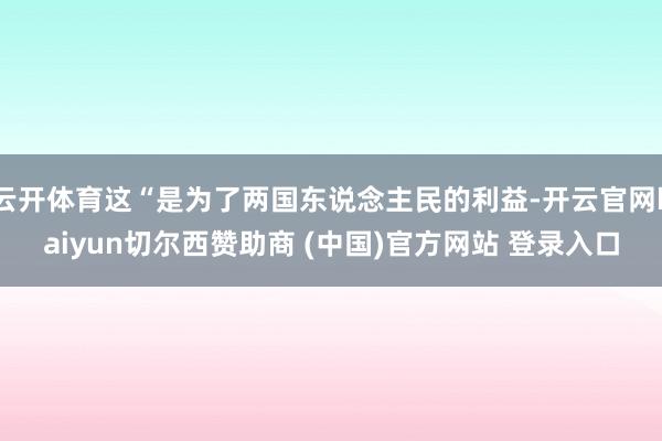 云开体育这“是为了两国东说念主民的利益-开云官网kaiyun切尔西赞助商 (中国)官方网站 登录入口