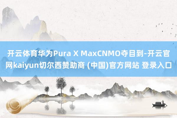 开云体育华为Pura X MaxCNMO夺目到-开云官网kaiyun切尔西赞助商 (中国)官方网站 登录入口
